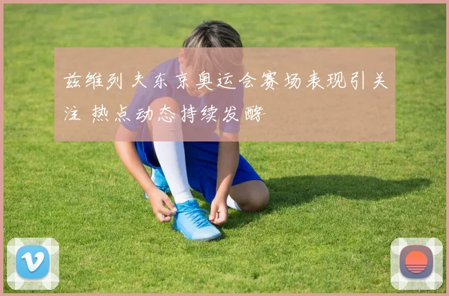 兹维列夫东京奥运会赛场表现引关注 热点动态持续发酵