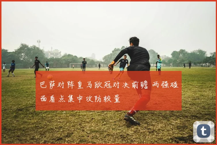 巴萨对阵皇马欧冠对决前瞻 两强碰面看点集中攻防较量